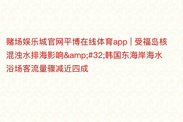 赌场娱乐城官网平博在线体育app | 受福岛核混浊水排海影响&#32;韩国东海岸海水浴场客流量骤减近四成