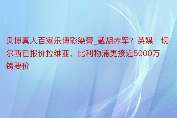 贝博真人百家乐博彩染膏_截胡赤军？英媒：切尔西已报价拉维亚，比利物浦更接近5000万镑要价